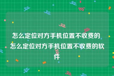 怎么定位对方手机位置不收费的 怎么定位对方手机位置不收费的软件