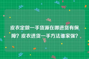 皮衣定做一手货源在哪进货有保障？皮衣进货一手方法谁家强？