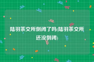 陆羽茶交所倒闭了吗(陆羽茶交所还没倒闭)