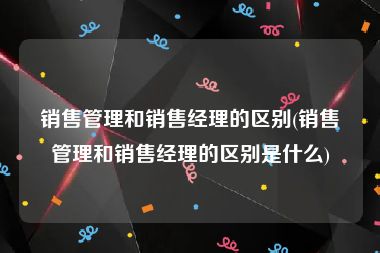 销售管理和销售经理的区别(销售管理和销售经理的区别是什么)