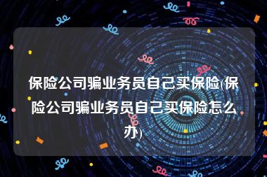 保险公司骗业务员自己买保险(保险公司骗业务员自己买保险怎么办)