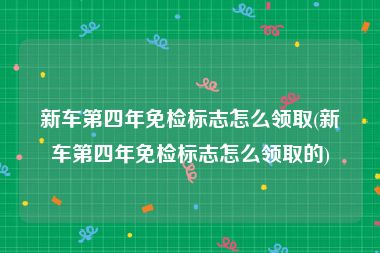 新车第四年免检标志怎么领取(新车第四年免检标志怎么领取的)
