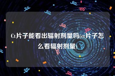 Ct片子能看出辐射剂量吗(ct片子怎么看辐射剂量)