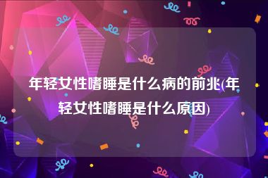 年轻女性嗜睡是什么病的前兆(年轻女性嗜睡是什么原因)