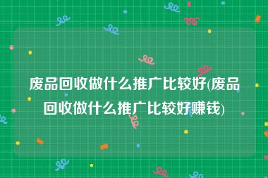 废品回收做什么推广比较好(废品回收做什么推广比较好赚钱)