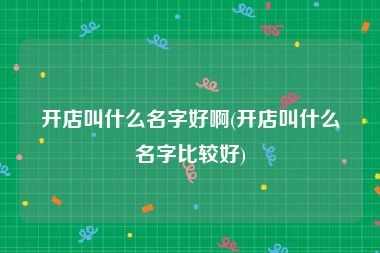 开店叫什么名字好啊(开店叫什么名字比较好)