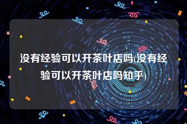 没有经验可以开茶叶店吗(没有经验可以开茶叶店吗知乎)