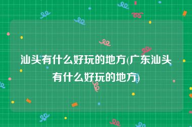 汕头有什么好玩的地方(广东汕头有什么好玩的地方)