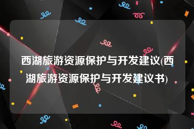 西湖旅游资源保护与开发建议(西湖旅游资源保护与开发建议书)