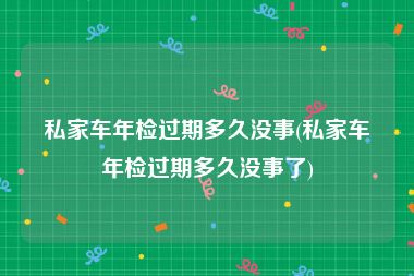 私家车年检过期多久没事(私家车年检过期多久没事了)