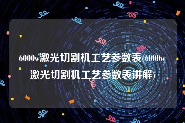 6000w激光切割机工艺参数表(6000w激光切割机工艺参数表讲解)