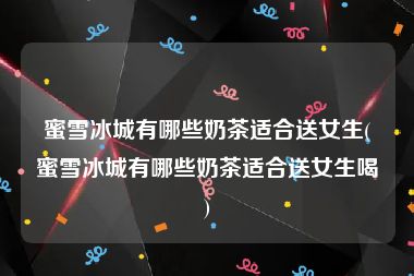 蜜雪冰城有哪些奶茶适合送女生(蜜雪冰城有哪些奶茶适合送女生喝)