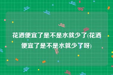 花洒便宜了是不是水就少了(花洒便宜了是不是水就少了呀)