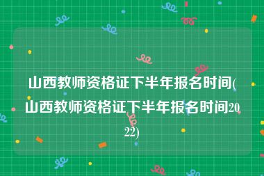 山西教师资格证下半年报名时间(山西教师资格证下半年报名时间2022)