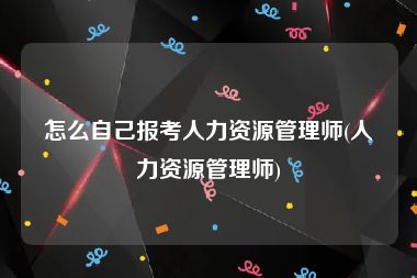 怎么自己报考人力资源管理师(人力资源管理师)