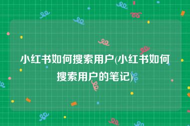小红书如何搜索用户(小红书如何搜索用户的笔记)