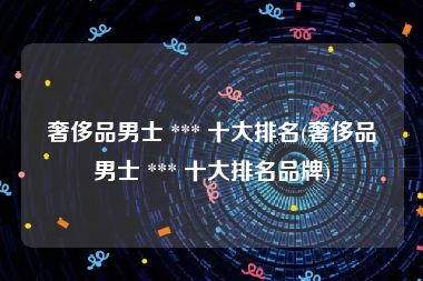 奢侈品男士 *** 十大排名(奢侈品男士 *** 十大排名品牌)