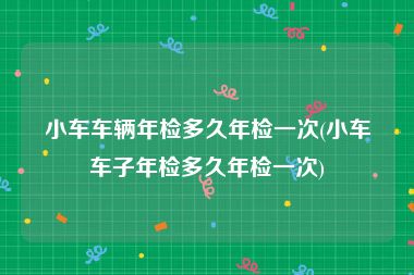 小车车辆年检多久年检一次(小车车子年检多久年检一次)