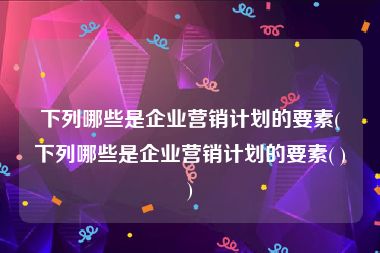 下列哪些是企业营销计划的要素(下列哪些是企业营销计划的要素( ))