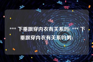  *** 下垂跟穿内衣有关系吗( *** 下垂跟穿内衣有关系吗男)