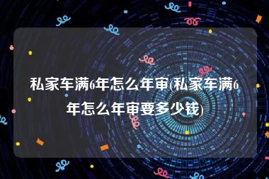 私家车满6年怎么年审(私家车满6年怎么年审要多少钱)