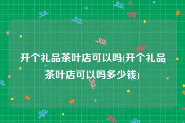 开个礼品茶叶店可以吗(开个礼品茶叶店可以吗多少钱)
