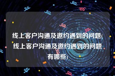 线上客户沟通及邀约遇到的问题(线上客户沟通及邀约遇到的问题有哪些)