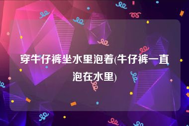 穿牛仔裤坐水里泡着(牛仔裤一直泡在水里)