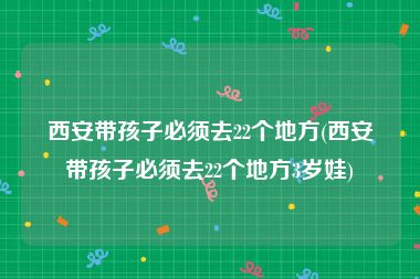 西安带孩子必须去22个地方(西安带孩子必须去22个地方3岁娃)