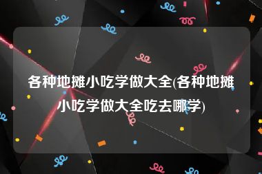 各种地摊小吃学做大全(各种地摊小吃学做大全吃去哪学)