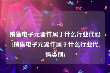 销售电子元器件属于什么行业代码(销售电子元器件属于什么行业代码类别)