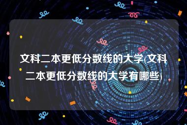 文科二本更低分数线的大学(文科二本更低分数线的大学有哪些)