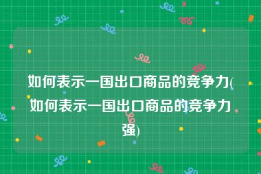 如何表示一国出口商品的竞争力(如何表示一国出口商品的竞争力强)