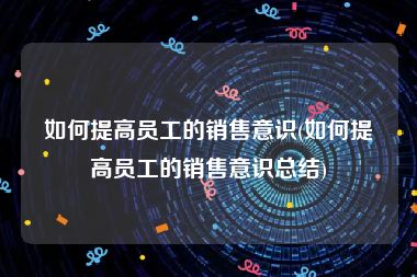 如何提高员工的销售意识(如何提高员工的销售意识总结)