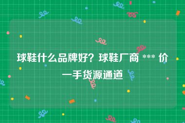 球鞋什么品牌好？球鞋厂商 *** 价一手货源通道