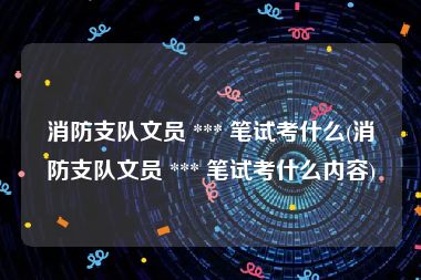 消防支队文员 *** 笔试考什么(消防支队文员 *** 笔试考什么内容)