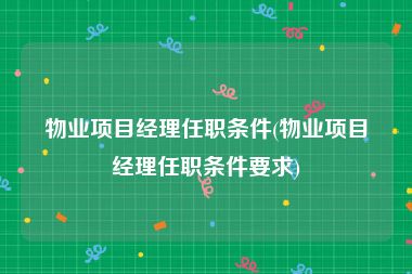 物业项目经理任职条件(物业项目经理任职条件要求)