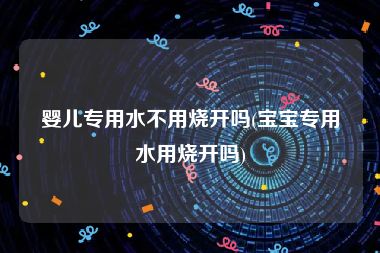 婴儿专用水不用烧开吗(宝宝专用水用烧开吗)
