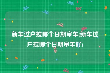 新车过户按哪个日期审车(新车过户按哪个日期审车好)