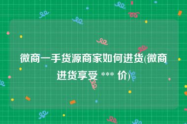 微商一手货源商家如何进货(微商进货享受 *** 价)