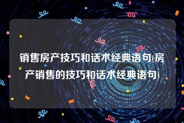 销售房产技巧和话术经典语句(房产销售的技巧和话术经典语句)