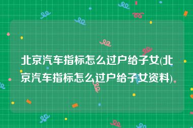 北京汽车指标怎么过户给子女(北京汽车指标怎么过户给子女资料)
