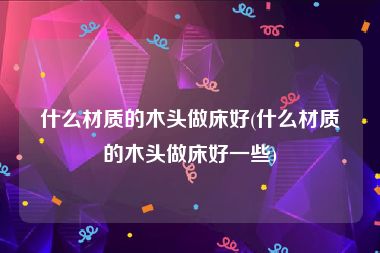 什么材质的木头做床好(什么材质的木头做床好一些)