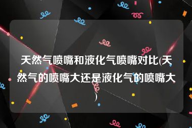 天然气喷嘴和液化气喷嘴对比(天然气的喷嘴大还是液化气的喷嘴大)