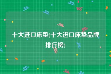 十大进口床垫(十大进口床垫品牌排行榜)