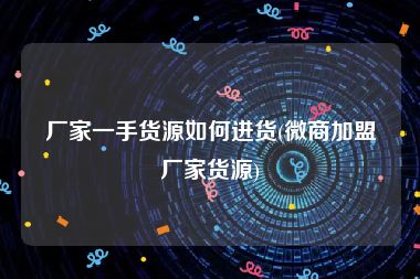 厂家一手货源如何进货(微商加盟厂家货源)