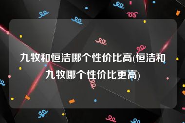 九牧和恒洁哪个性价比高(恒洁和九牧哪个性价比更高)