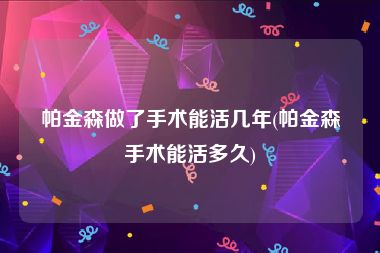 帕金森做了手术能活几年(帕金森手术能活多久)