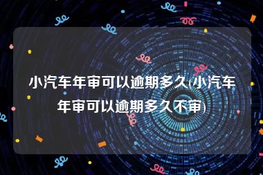 小汽车年审可以逾期多久(小汽车年审可以逾期多久不审)