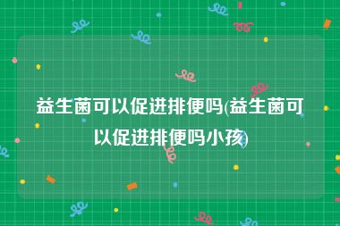 益生菌可以促进排便吗(益生菌可以促进排便吗小孩)